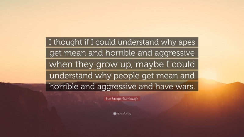 Sue Savage-Rumbaugh Quote: “I thought if I could understand why apes get mean and horrible and aggressive when they grow up, maybe I could understand why people get mean and horrible and aggressive and have wars.”