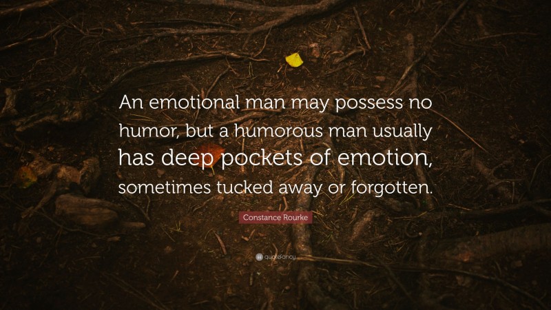 Constance Rourke Quote: “An emotional man may possess no humor, but a humorous man usually has deep pockets of emotion, sometimes tucked away or forgotten.”