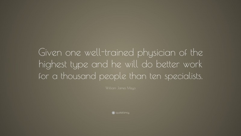 William James Mayo Quote: “Given one well-trained physician of the highest type and he will do better work for a thousand people than ten specialists.”
