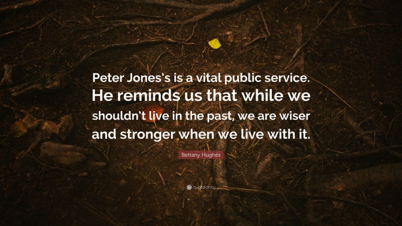 Bettany Hughes Quote: “Peter Jones’s is a vital public service. He reminds us that while we shouldn’t live in the past, we are wiser and stronger when we live with it.”