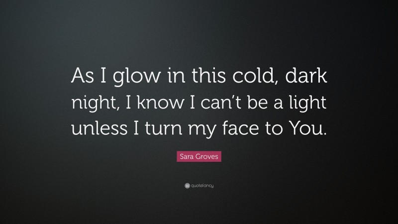 Sara Groves Quote: “As I glow in this cold, dark night, I know I can’t be a light unless I turn my face to You.”