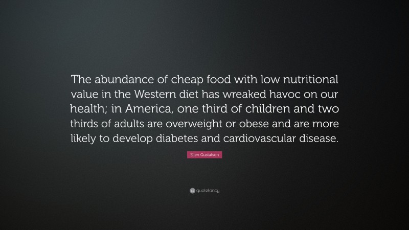 Ellen Gustafson Quote: “The abundance of cheap food with low nutritional value in the Western diet has wreaked havoc on our health; in America, one third of children and two thirds of adults are overweight or obese and are more likely to develop diabetes and cardiovascular disease.”