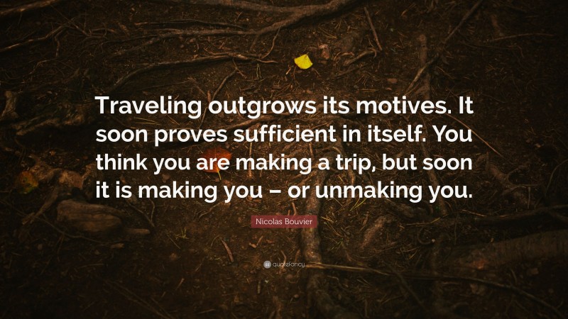 Nicolas Bouvier Quote: “Traveling outgrows its motives. It soon proves sufficient in itself. You think you are making a trip, but soon it is making you – or unmaking you.”