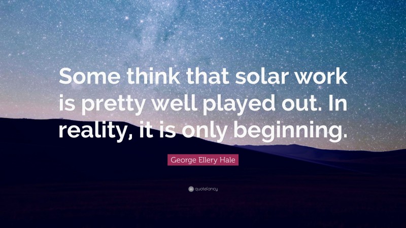 George Ellery Hale Quote: “Some think that solar work is pretty well played out. In reality, it is only beginning.”