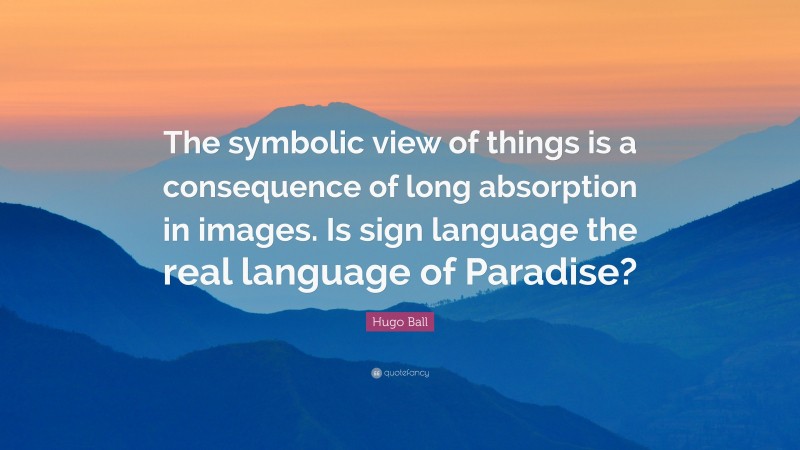 Hugo Ball Quote: “The symbolic view of things is a consequence of long absorption in images. Is sign language the real language of Paradise?”