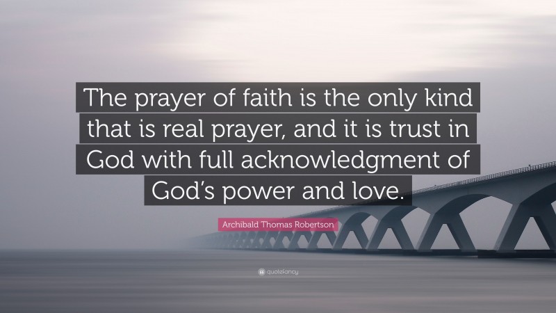 Archibald Thomas Robertson Quote: “The prayer of faith is the only kind that is real prayer, and it is trust in God with full acknowledgment of God’s power and love.”
