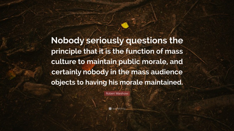 Robert Warshow Quote: “Nobody seriously questions the principle that it is the function of mass culture to maintain public morale, and certainly nobody in the mass audience objects to having his morale maintained.”