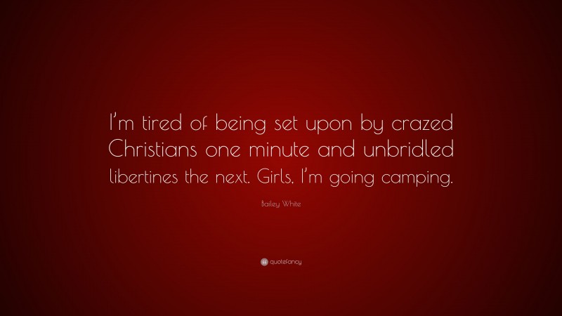 Bailey White Quote: “I’m tired of being set upon by crazed Christians one minute and unbridled libertines the next. Girls, I’m going camping.”