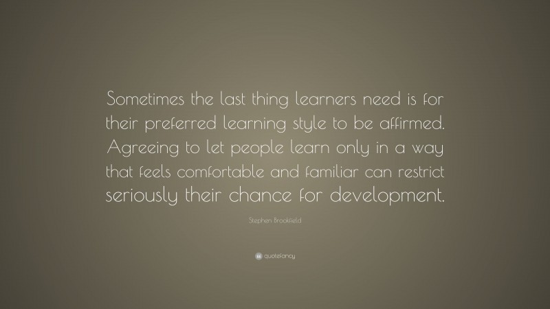 Stephen Brookfield Quote: “Sometimes the last thing learners need is for their preferred learning style to be affirmed. Agreeing to let people learn only in a way that feels comfortable and familiar can restrict seriously their chance for development.”