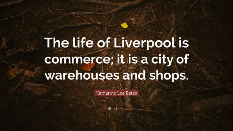 Katharine Lee Bates Quote: “The life of Liverpool is commerce; it is a city of warehouses and shops.”