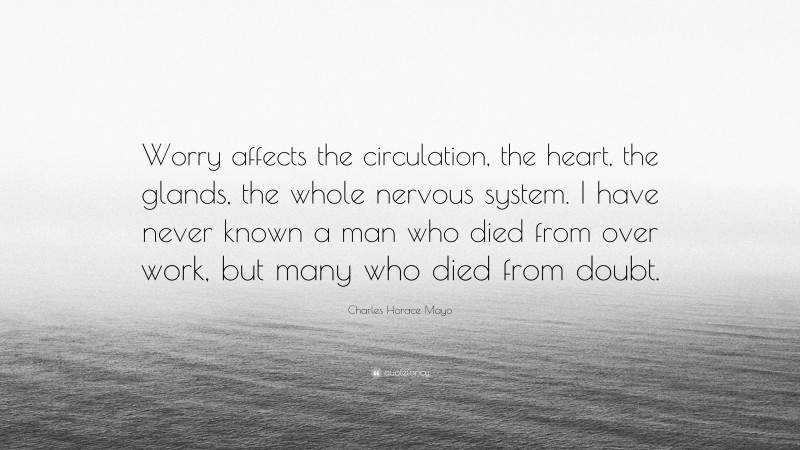 Charles Horace Mayo Quote: “Worry affects the circulation, the heart, the glands, the whole nervous system. I have never known a man who died from over work, but many who died from doubt.”