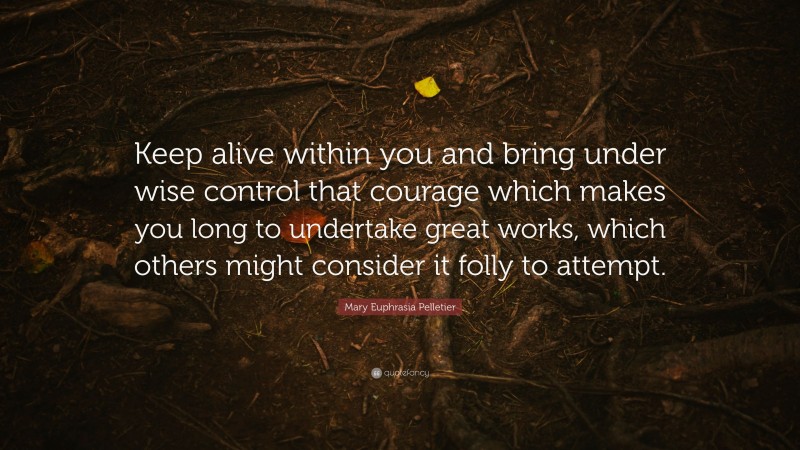 Mary Euphrasia Pelletier Quote: “Keep alive within you and bring under wise control that courage which makes you long to undertake great works, which others might consider it folly to attempt.”