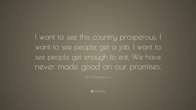 Henry Morgenthau, Jr. Quote: “I want to see this country prosperous. I want to see people get a job. I want to see people get enough to eat. We have never made good on our promises.”