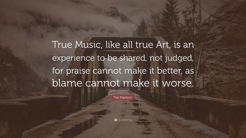 Pat Martino Quote: “True Music, like all true Art, is an experience to be shared, not judged, for praise cannot make it better, as blame cannot make it worse.”