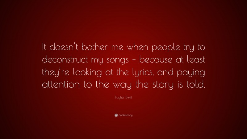 Taylor Swift Quote: “It doesn’t bother me when people try to deconstruct my songs – because at least they’re looking at the lyrics, and paying attention to the way the story is told.”