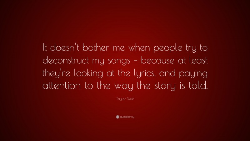 Taylor Swift Quote: “It doesn’t bother me when people try to deconstruct my songs – because at least they’re looking at the lyrics, and paying attention to the way the story is told.”