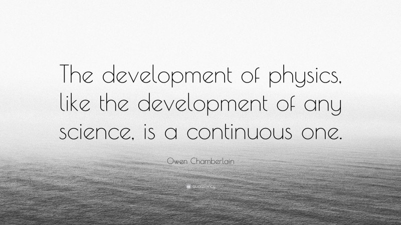 Owen Chamberlain Quote: “The development of physics, like the development of any science, is a continuous one.”