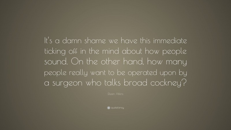 Eileen Atkins Quote: “It’s a damn shame we have this immediate ticking off in the mind about how people sound. On the other hand, how many people really want to be operated upon by a surgeon who talks broad cockney?”