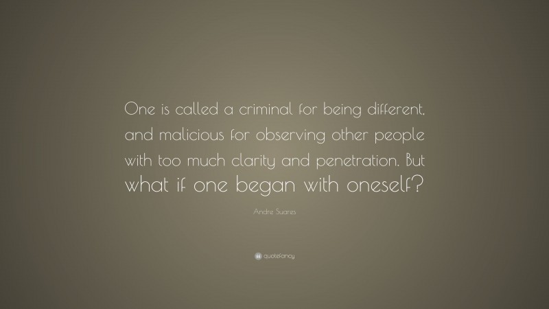 Andre Suares Quote: “One is called a criminal for being different, and malicious for observing other people with too much clarity and penetration. But what if one began with oneself?”
