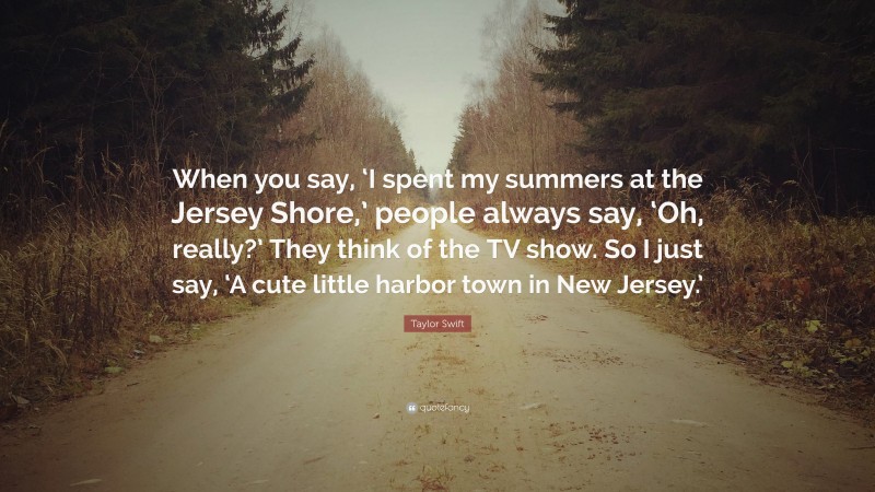 Taylor Swift Quote: “When you say, ‘I spent my summers at the Jersey Shore,’ people always say, ‘Oh, really?’ They think of the TV show. So I just say, ‘A cute little harbor town in New Jersey.’”