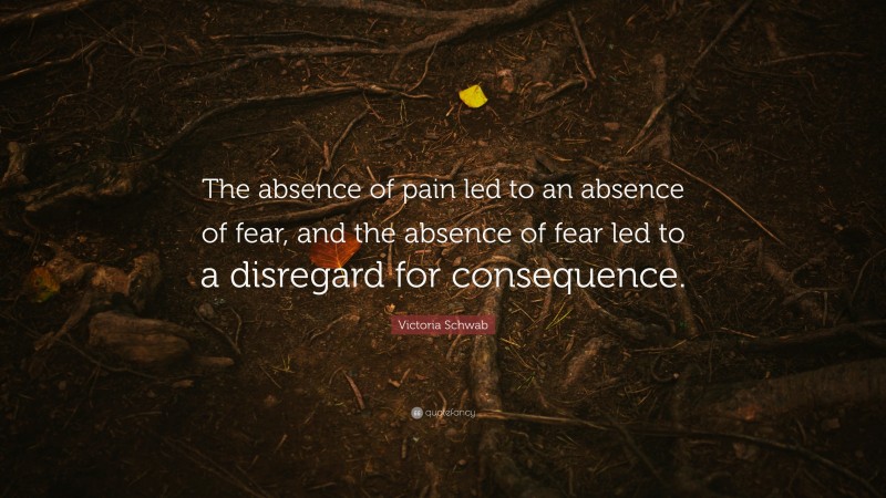 Victoria Schwab Quote: “The absence of pain led to an absence of fear, and the absence of fear led to a disregard for consequence.”