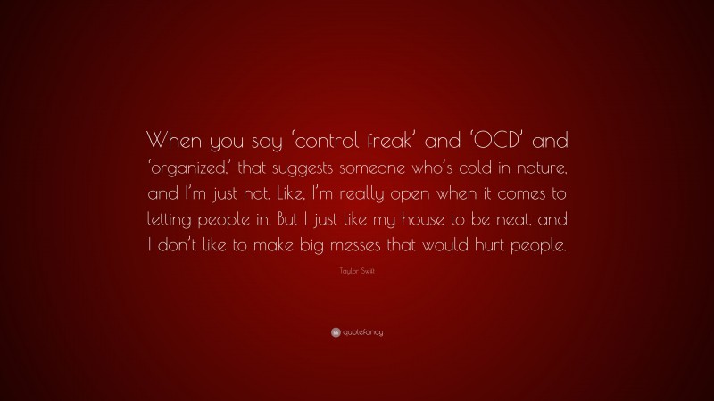Taylor Swift Quote: “When you say ‘control freak’ and ‘OCD’ and ‘organized,’ that suggests someone who’s cold in nature, and I’m just not. Like, I’m really open when it comes to letting people in. But I just like my house to be neat, and I don’t like to make big messes that would hurt people.”