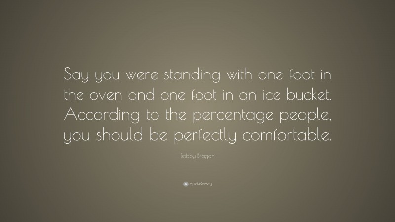 Bobby Bragan Quote: “Say you were standing with one foot in the oven and one foot in an ice bucket. According to the percentage people, you should be perfectly comfortable.”