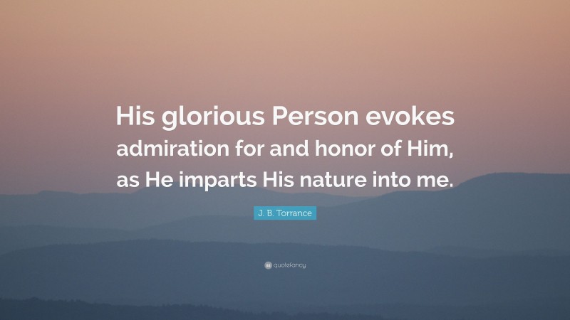 J. B. Torrance Quote: “His glorious Person evokes admiration for and honor of Him, as He imparts His nature into me.”
