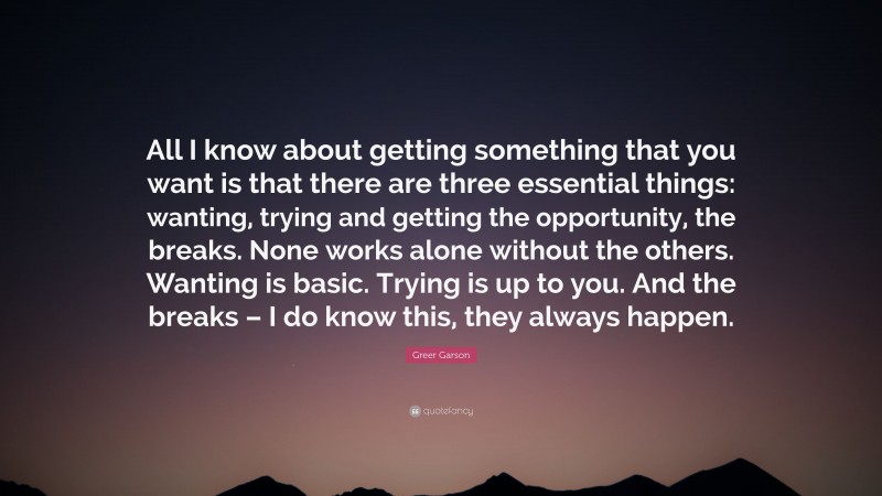 Greer Garson Quote: “All I know about getting something that you want is that there are three essential things: wanting, trying and getting the opportunity, the breaks. None works alone without the others. Wanting is basic. Trying is up to you. And the breaks – I do know this, they always happen.”