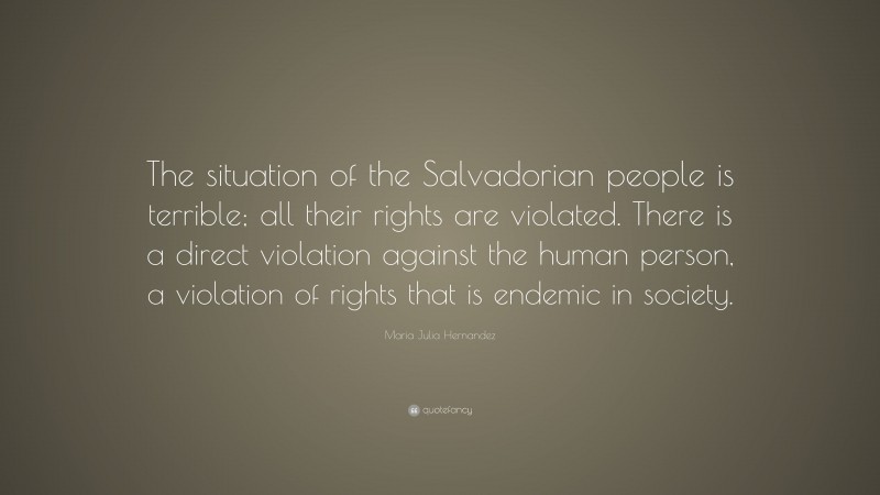 Maria Julia Hernandez Quote: “The situation of the Salvadorian people is terrible; all their rights are violated. There is a direct violation against the human person, a violation of rights that is endemic in society.”