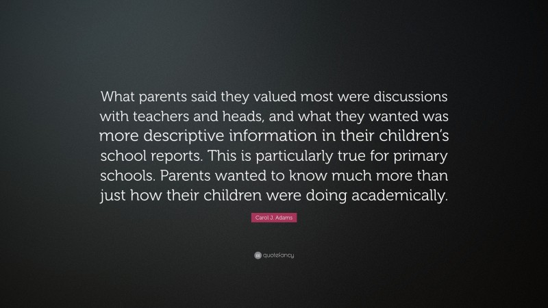 Carol J. Adams Quote: “What parents said they valued most were discussions with teachers and heads, and what they wanted was more descriptive information in their children’s school reports. This is particularly true for primary schools. Parents wanted to know much more than just how their children were doing academically.”