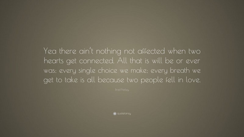 Brad Paisley Quote: “Yea there ain’t nothing not affected when two hearts get connected. All that is will be or ever was; every single choice we make; every breath we get to take is all because two people fell in love.”