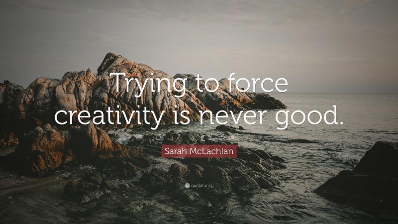 Sarah McLachlan Quote: “Trying to force creativity is never good.”