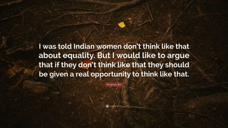 Amartya Sen Quote: “I was told Indian women don’t think like that about equality. But I would like to argue that if they don’t think like that they should be given a real opportunity to think like that.”
