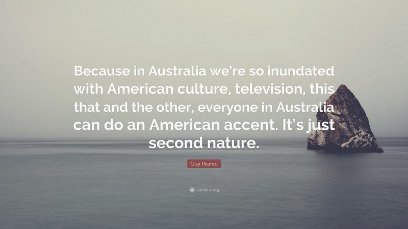 Guy Pearce Quote: “Because in Australia we’re so inundated with American culture, television, this that and the other, everyone in Australia can do an American accent. It’s just second nature.”
