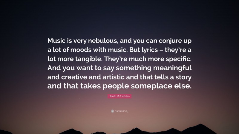 Sarah McLachlan Quote: “Music is very nebulous, and you can conjure up a lot of moods with music. But lyrics – they’re a lot more tangible. They’re much more specific. And you want to say something meaningful and creative and artistic and that tells a story and that takes people someplace else.”