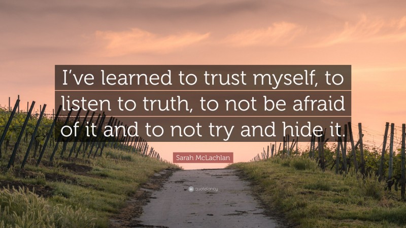 Sarah McLachlan Quote: “I’ve learned to trust myself, to listen to truth, to not be afraid of it and to not try and hide it.”