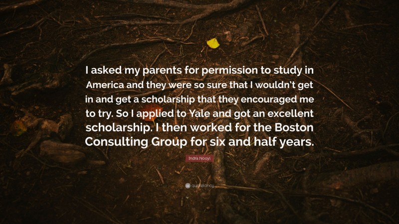 Indra Nooyi Quote: “I asked my parents for permission to study in America and they were so sure that I wouldn’t get in and get a scholarship that they encouraged me to try. So I applied to Yale and got an excellent scholarship. I then worked for the Boston Consulting Group for six and half years.”