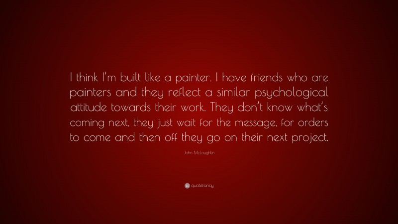 John McLaughlin Quote: “I think I’m built like a painter. I have friends who are painters and they reflect a similar psychological attitude towards their work. They don’t know what’s coming next, they just wait for the message, for orders to come and then off they go on their next project.”