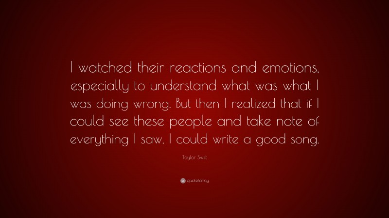 Taylor Swift Quote: “I watched their reactions and emotions, especially to understand what was what I was doing wrong. But then I realized that if I could see these people and take note of everything I saw, I could write a good song.”