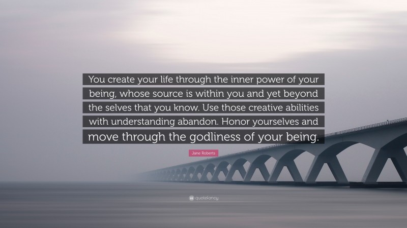 Jane Roberts Quote: “You create your life through the inner power of your being, whose source is within you and yet beyond the selves that you know. Use those creative abilities with understanding abandon. Honor yourselves and move through the godliness of your being.”