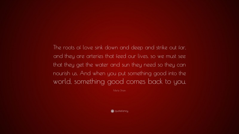 Merle Shain Quote: “The roots of love sink down and deep and strike out far, and they are arteries that feed our lives, so we must see that they get the water and sun they need so they can nourish us. And when you put something good into the world, something good comes back to you.”