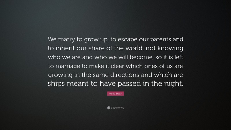 Merle Shain Quote: “We marry to grow up, to escape our parents and to inherit our share of the world, not knowing who we are and who we will become, so it is left to marriage to make it clear which ones of us are growing in the same directions and which are ships meant to have passed in the night.”