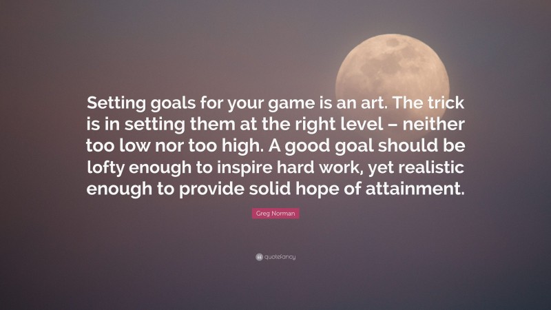 Greg Norman Quote: “Setting goals for your game is an art. The trick is in setting them at the right level – neither too low nor too high. A good goal should be lofty enough to inspire hard work, yet realistic enough to provide solid hope of attainment.”