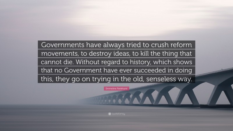 Emmeline Pankhurst Quote: “Governments have always tried to crush reform movements, to destroy ideas, to kill the thing that cannot die. Without regard to history, which shows that no Government have ever succeeded in doing this, they go on trying in the old, senseless way.”