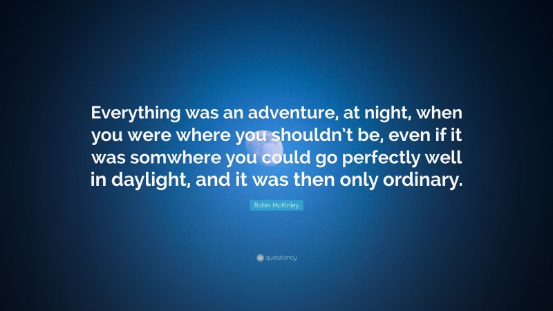 Robin McKinley Quote: “Everything was an adventure, at night, when you were where you shouldn’t be, even if it was somwhere you could go perfectly well in daylight, and it was then only ordinary.”