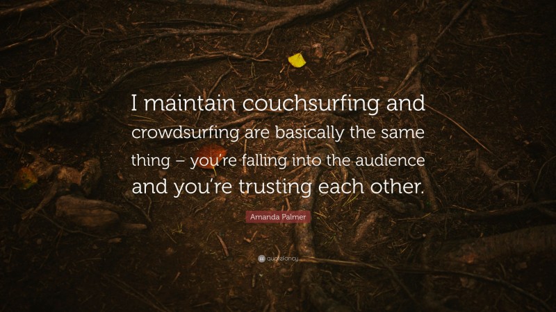 Amanda Palmer Quote: “I maintain couchsurfing and crowdsurfing are basically the same thing – you’re falling into the audience and you’re trusting each other.”