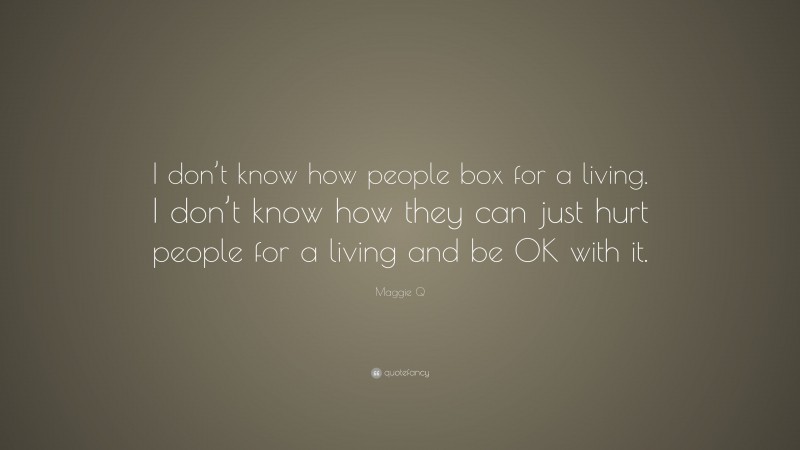 Maggie Q Quote: “I don’t know how people box for a living. I don’t know how they can just hurt people for a living and be OK with it.”