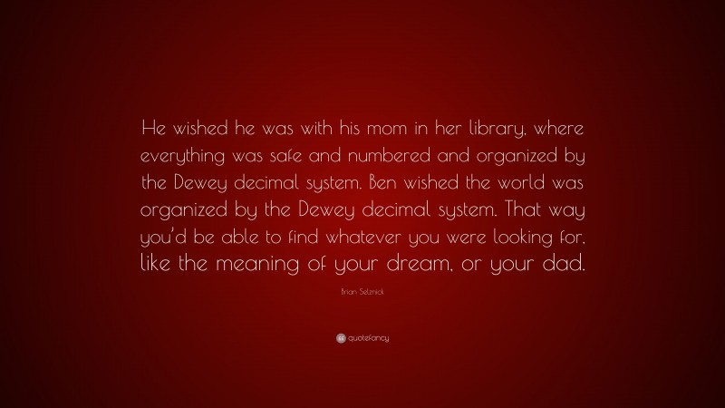 Brian Selznick Quote: “He wished he was with his mom in her library, where everything was safe and numbered and organized by the Dewey decimal system. Ben wished the world was organized by the Dewey decimal system. That way you’d be able to find whatever you were looking for, like the meaning of your dream, or your dad.”