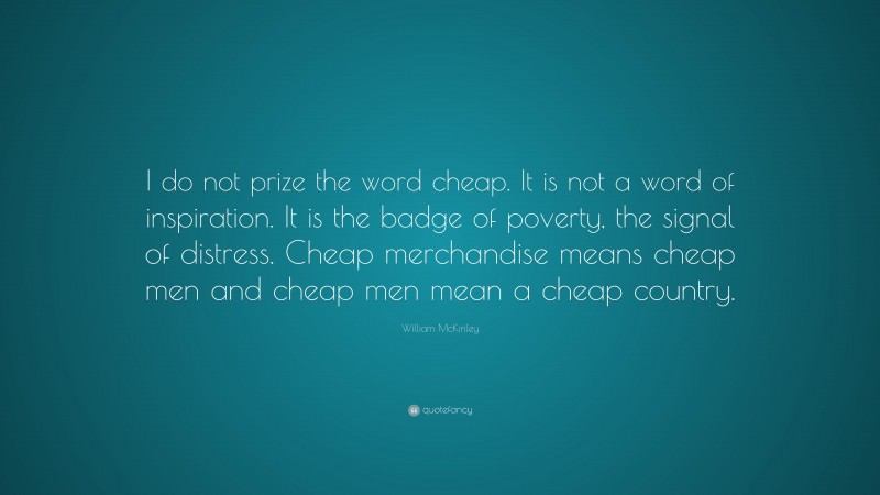 William McKinley Quote: “I do not prize the word cheap. It is not a word of inspiration. It is the badge of poverty, the signal of distress. Cheap merchandise means cheap men and cheap men mean a cheap country.”